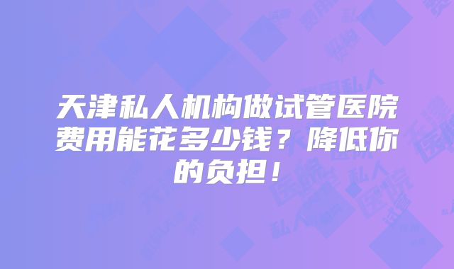 天津私人机构做试管医院费用能花多少钱?降低你的负担!