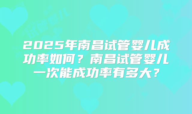 2025年南昌试管婴儿成功率如何?南昌试管婴儿一次能成功率有多大?
