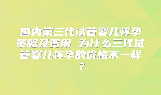 国内第三代试管婴儿怀孕策略及费用 为什么三代试管婴儿怀孕的价格不一样？