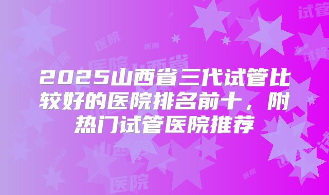 2025山西省三代试管比较好的医院排名前十，附热门试管医院推荐