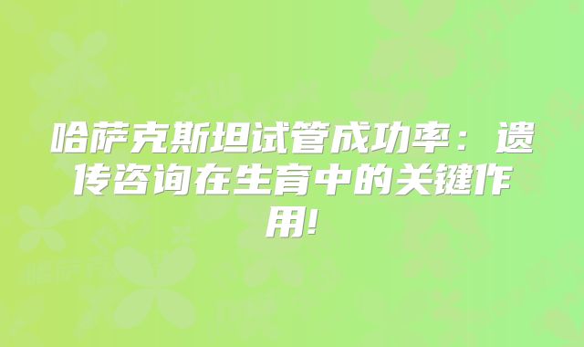 哈萨克斯坦试管成功率:遗传咨询在生育中的关键作用!