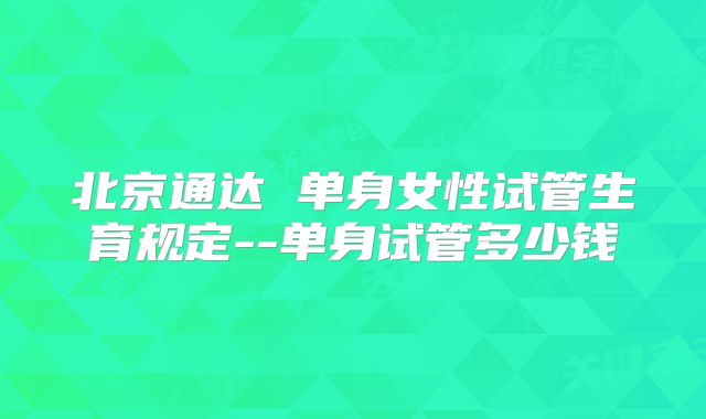 北京通达 单身女性试管生育规定--单身试管多少钱