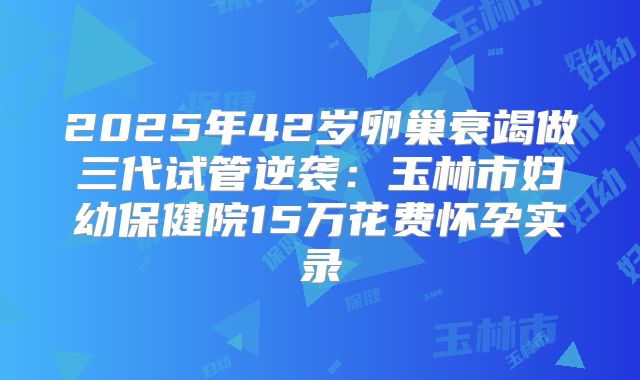 2025年42岁卵巢衰竭做三代试管逆袭：玉林市妇幼保健院15万花费怀孕实录