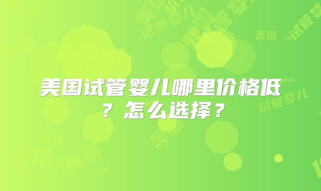 美国试管婴儿哪里价格低？怎么选择？