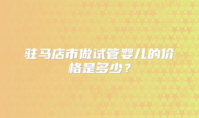 驻马店市做试管婴儿的价格是多少？
