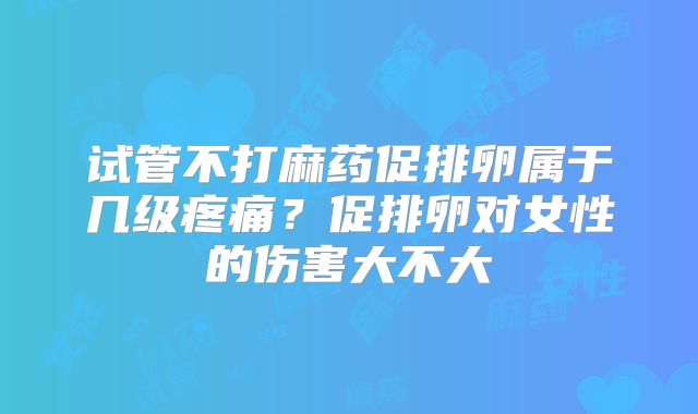 试管不打麻药促排卵属于几级疼痛？促排卵对女性的伤害大不大