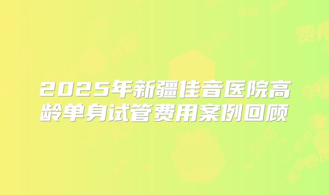 2025年新疆佳音医院高龄单身试管费用案例回顾