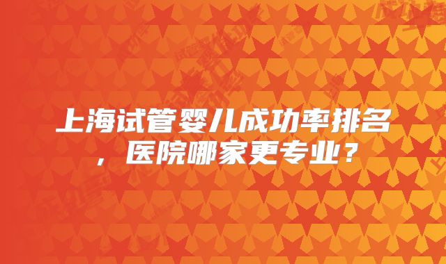 上海试管婴儿成功率排名，医院哪家更专业？