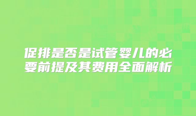 促排是否是试管婴儿的必要前提及其费用全面解析