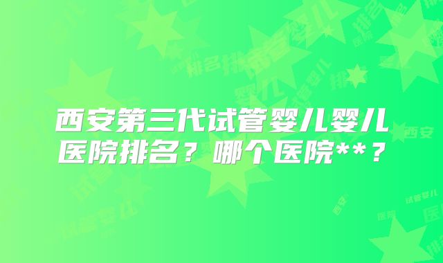 西安第三代试管婴儿婴儿医院排名?哪个医院**?