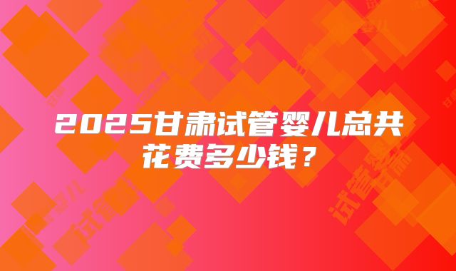 2025甘肃试管婴儿总共花费多少钱？