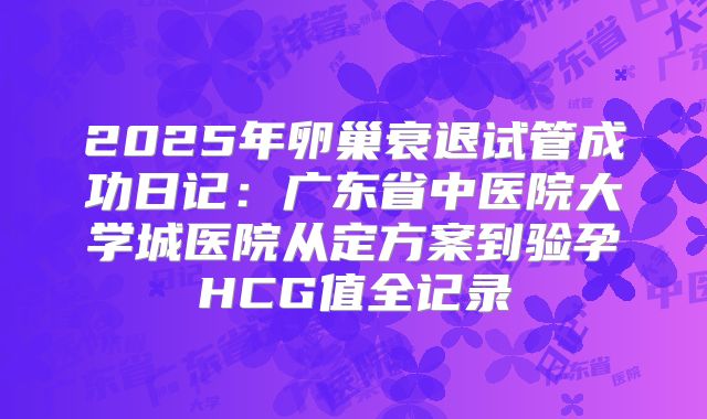 2025年卵巢衰退试管成功日记：广东省中医院大学城医院从定方案到验孕HCG值全记录