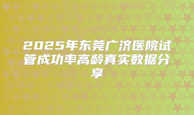 2025年东莞广济医院试管成功率高龄真实数据分享