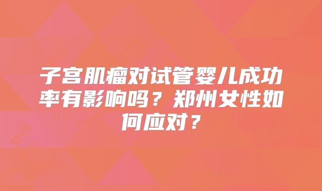 子宫肌瘤对试管婴儿成功率有影响吗？郑州女性如何应对？