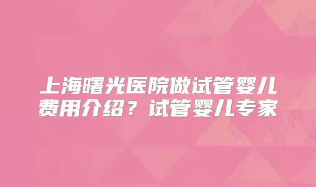 上海曙光医院做试管婴儿费用介绍？试管婴儿专家