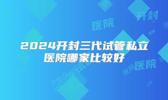 2024开封三代试管私立医院哪家比较好