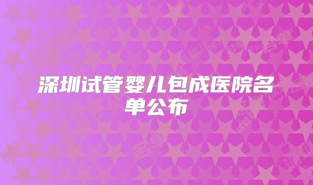 深圳试管婴儿包成医院名单公布