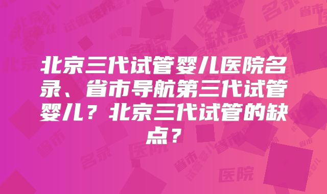 北京三代试管婴儿医院名录、省市导航第三代试管婴儿？北京三代试管的缺点？