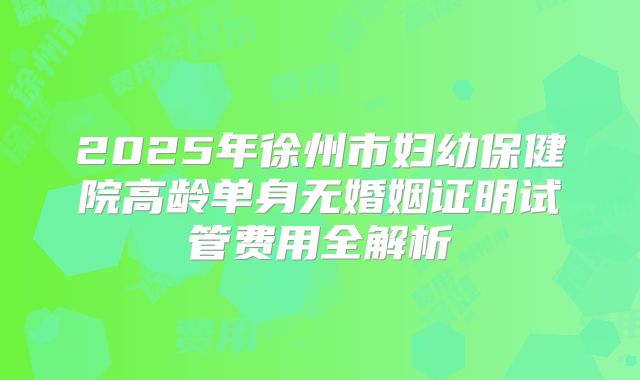 2025年徐州市妇幼保健院高龄单身无婚姻证明试管费用全解析