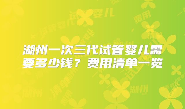 湖州一次三代试管婴儿需要多少钱？费用清单一览