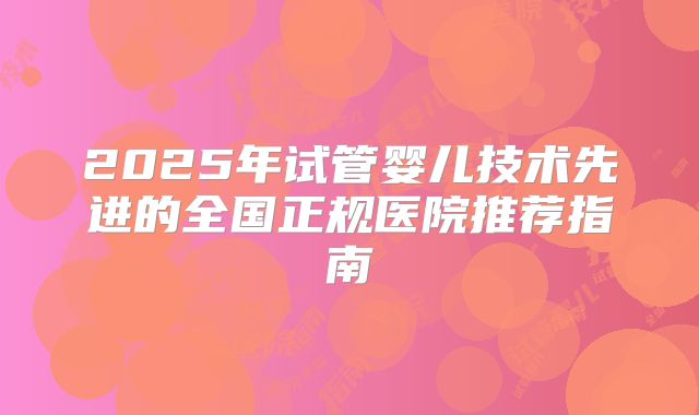 2025年试管婴儿技术先进的全国正规医院推荐指南
