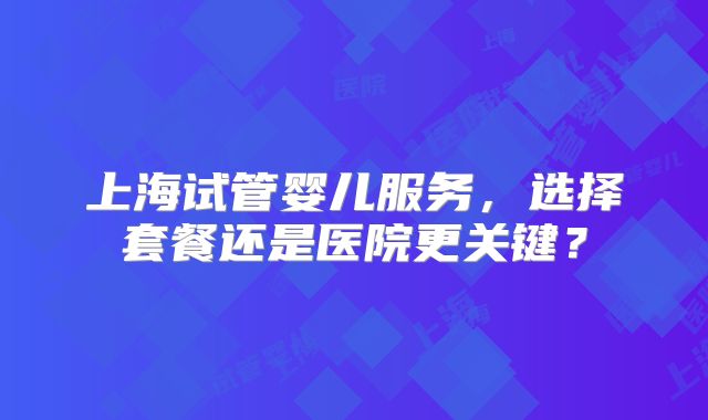 上海试管婴儿服务，选择套餐还是医院更关键？