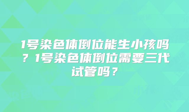 1号染色体倒位能生小孩吗？1号染色体倒位需要三代试管吗？