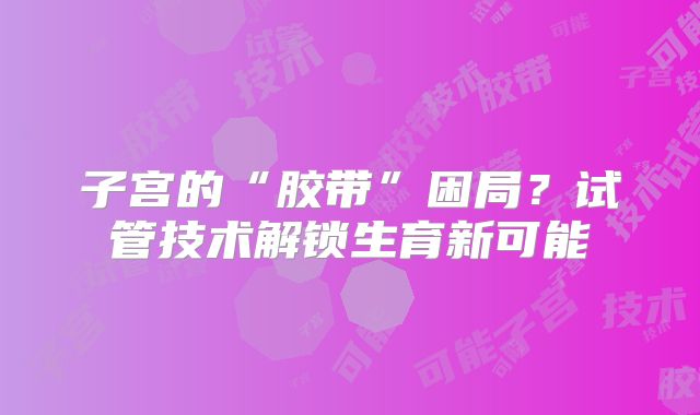 子宫的“胶带”困局？试管技术解锁生育新可能