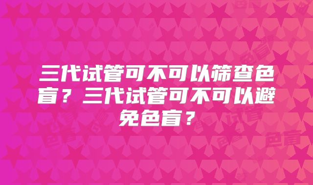 三代试管可不可以筛查色盲？三代试管可不可以避免色盲？