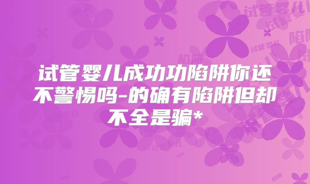 试管婴儿成功功陷阱你还不警惕吗-的确有陷阱但却不全是骗*
