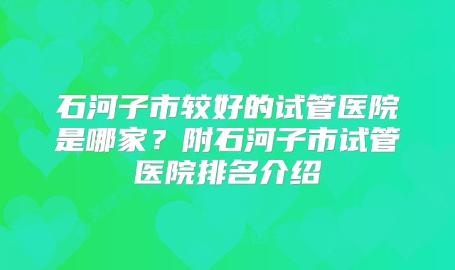 石河子市较好的试管医院是哪家？附石河子市试管医院排名介绍