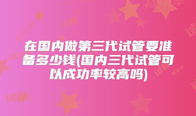 在国内做第三代试管要准备多少钱(国内三代试管可以成功率较高吗)