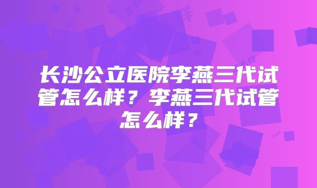 长沙公立医院李燕三代试管怎么样？李燕三代试管怎么样？