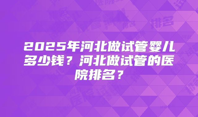 2025年河北做试管婴儿多少钱？河北做试管的医院排名？
