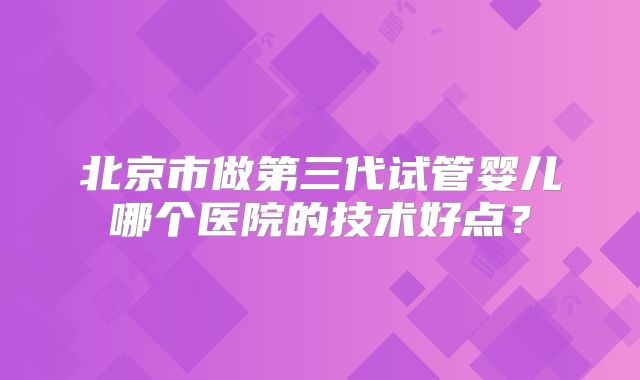 北京市做第三代试管婴儿哪个医院的技术好点？