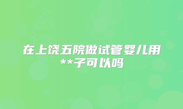 在上饶五院做试管婴儿用**子可以吗