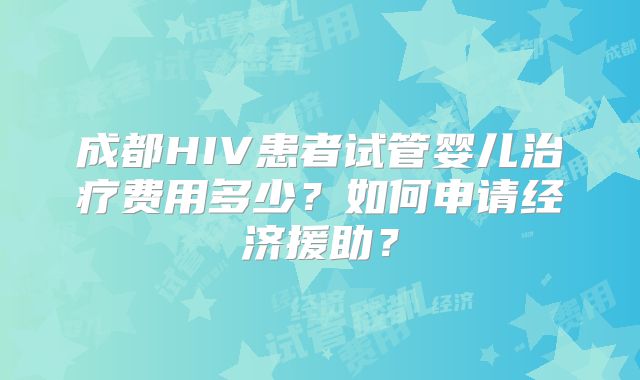 成都HIV患者试管婴儿治疗费用多少？如何申请经济援助？