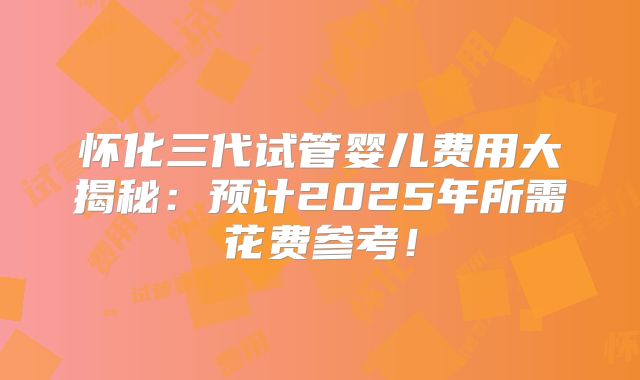 怀化三代试管婴儿费用大揭秘：预计2025年所需花费参考！