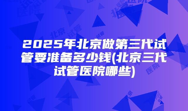 2025年北京做第三代试管要准备多少钱(北京三代试管医院哪些)