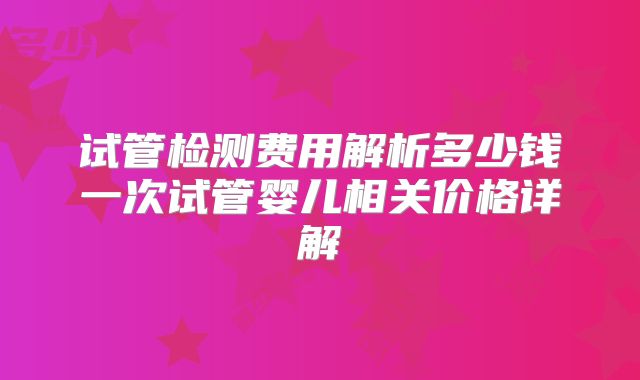 试管检测费用解析多少钱一次试管婴儿相关价格详解