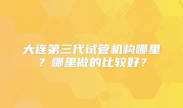 大连第三代试管机构哪里？哪里做的比较好？