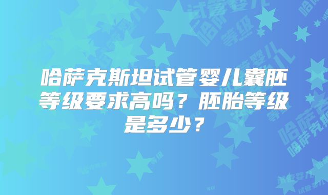 哈萨克斯坦试管婴儿囊胚等级要求高吗？胚胎等级是多少？