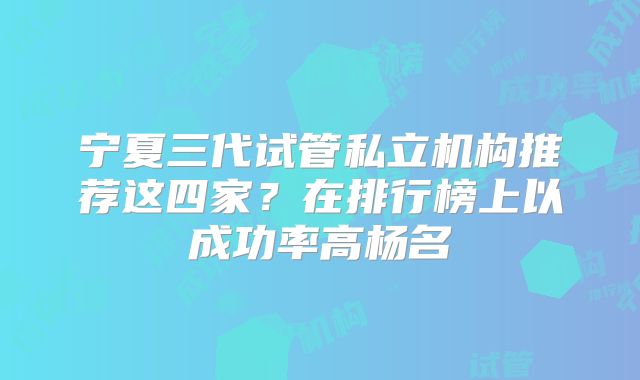 宁夏三代试管私立机构推荐这四家？在排行榜上以成功率高杨名