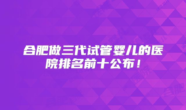 合肥做三代试管婴儿的医院排名前十公布！
