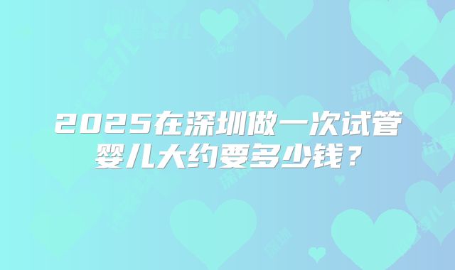 2025在深圳做一次试管婴儿大约要多少钱？