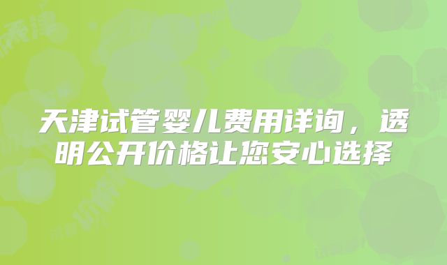 天津试管婴儿费用详询，透明公开价格让您安心选择