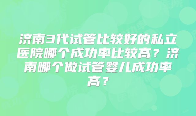 济南3代试管比较好的私立医院哪个成功率比较高？济南哪个做试管婴儿成功率高？