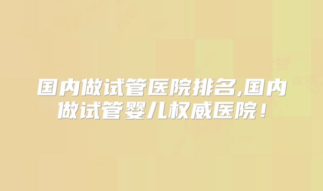 国内做试管医院排名,国内做试管婴儿权威医院！