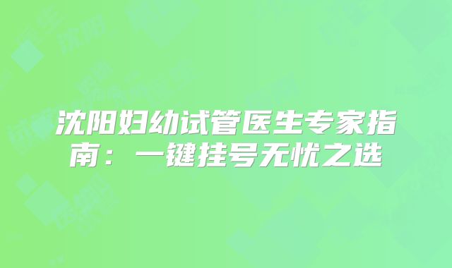 沈阳妇幼试管医生专家指南：一键挂号无忧之选