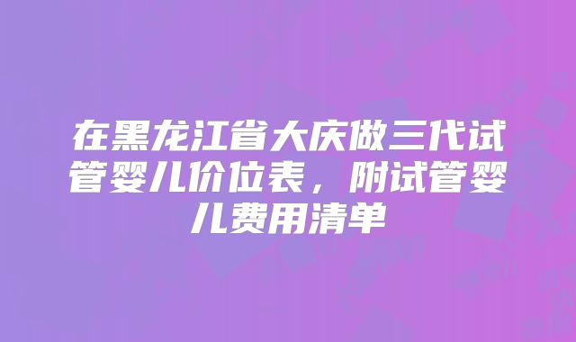 在黑龙江省大庆做三代试管婴儿价位表，附试管婴儿费用清单